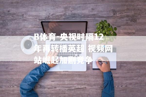 B体育-央视时隔12年再转播英超 视频网站崛起加剧竞争
